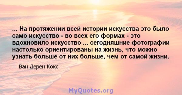 ... На протяжении всей истории искусства это было само искусство - во всех его формах - это вдохновило искусство ... сегодняшние фотографии настолько ориентированы на жизнь, что можно узнать больше от них больше, чем от 