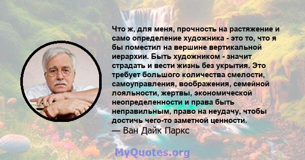 Что ж, для меня, прочность на растяжение и само определение художника - это то, что я бы поместил на вершине вертикальной иерархии. Быть художником - значит страдать и вести жизнь без укрытия. Это требует большого