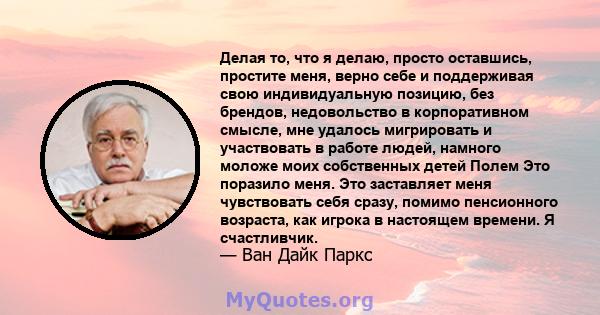 Делая то, что я делаю, просто оставшись, простите меня, верно себе и поддерживая свою индивидуальную позицию, без брендов, недовольство в корпоративном смысле, мне удалось мигрировать и участвовать в работе людей,