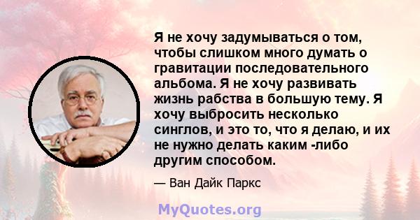 Я не хочу задумываться о том, чтобы слишком много думать о гравитации последовательного альбома. Я не хочу развивать жизнь рабства в большую тему. Я хочу выбросить несколько синглов, и это то, что я делаю, и их не нужно 