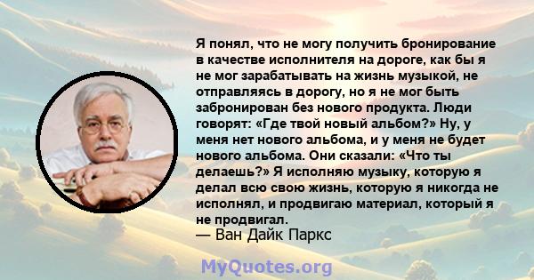 Я понял, что не могу получить бронирование в качестве исполнителя на дороге, как бы я не мог зарабатывать на жизнь музыкой, не отправляясь в дорогу, но я не мог быть забронирован без нового продукта. Люди говорят: «Где