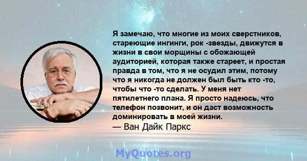 Я замечаю, что многие из моих сверстников, стареющие ингинги, рок -звезды, движутся в жизни в свои морщины с обожающей аудиторией, которая также стареет, и простая правда в том, что я не осудил этим, потому что я