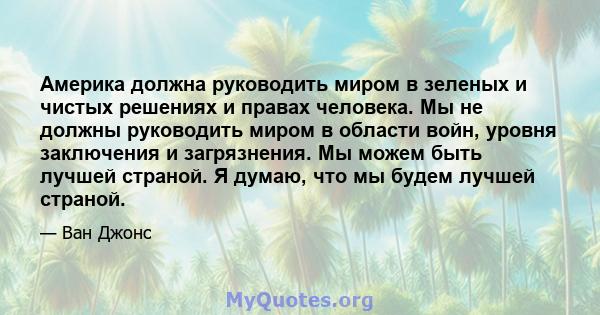 Америка должна руководить миром в зеленых и чистых решениях и правах человека. Мы не должны руководить миром в области войн, уровня заключения и загрязнения. Мы можем быть лучшей страной. Я думаю, что мы будем лучшей