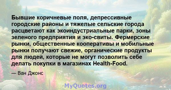 Бывшие коричневые поля, депрессивные городские районы и тяжелые сельские города расцветают как экоиндустриальные парки, зоны зеленого предприятия и эко-свиты. Фермерские рынки, общественные кооперативы и мобильные рынки 