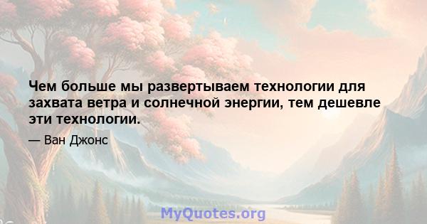 Чем больше мы развертываем технологии для захвата ветра и солнечной энергии, тем дешевле эти технологии.