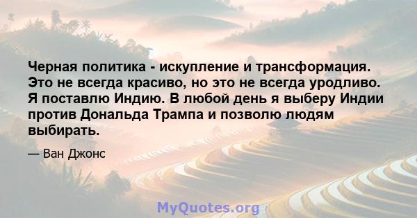 Черная политика - искупление и трансформация. Это не всегда красиво, но это не всегда уродливо. Я поставлю Индию. В любой день я выберу Индии против Дональда Трампа и позволю людям выбирать.