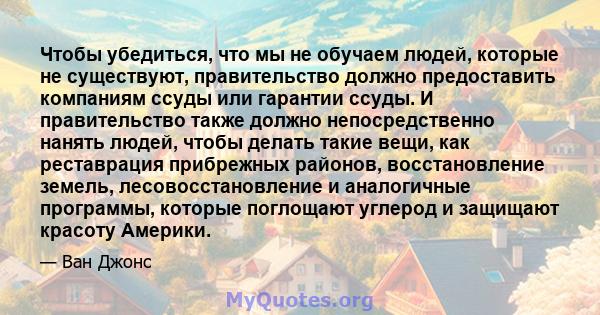 Чтобы убедиться, что мы не обучаем людей, которые не существуют, правительство должно предоставить компаниям ссуды или гарантии ссуды. И правительство также должно непосредственно нанять людей, чтобы делать такие вещи,