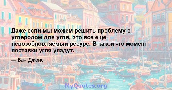 Даже если мы можем решить проблему с углеродом для угля, это все еще невозобновляемый ресурс. В какой -то момент поставки угля упадут.