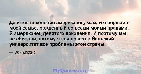 Девятое поколение американец, мэм, и я первый в моей семье, рожденный со всеми моими правами. Я американец девятого поколения. И поэтому мы не сбежали, потому что я пошел в Йельский университет все проблемы этой страны.