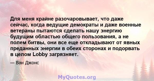 Для меня крайне разочаровывает, что даже сейчас, когда ведущие демократы и даже военные ветераны пытаются сделать нашу энергию будущим областью общего пользования, а не полем битвы, они все еще откладывают от явных