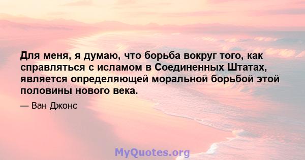 Для меня, я думаю, что борьба вокруг того, как справляться с исламом в Соединенных Штатах, является определяющей моральной борьбой этой половины нового века.