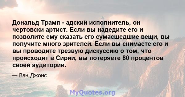 Дональд Трамп - адский исполнитель, он чертовски артист. Если вы надедите его и позволите ему сказать его сумасшедшие вещи, вы получите много зрителей. Если вы снимаете его и вы проводите трезвую дискуссию о том, что