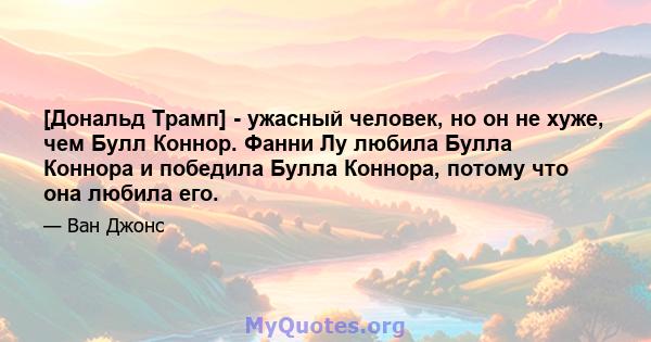 [Дональд Трамп] - ужасный человек, но он не хуже, чем Булл Коннор. Фанни Лу любила Булла Коннора и победила Булла Коннора, потому что она любила его.