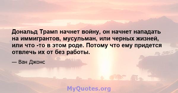 Дональд Трамп начнет войну, он начнет нападать на иммигрантов, мусульман, или черных жизней, или что -то в этом роде. Потому что ему придется отвлечь их от без работы.