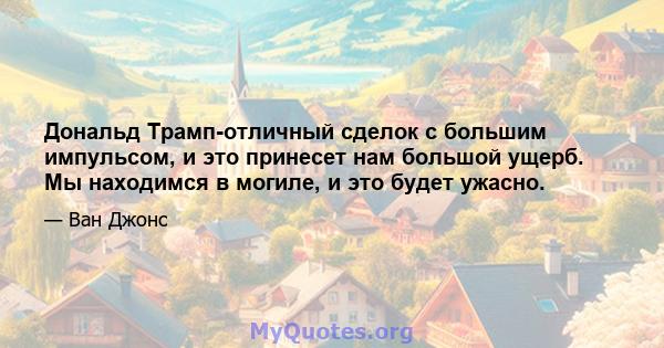 Дональд Трамп-отличный сделок с большим импульсом, и это принесет нам большой ущерб. Мы находимся в могиле, и это будет ужасно.