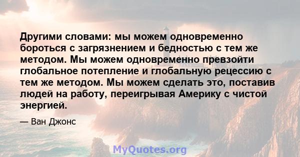 Другими словами: мы можем одновременно бороться с загрязнением и бедностью с тем же методом. Мы можем одновременно превзойти глобальное потепление и глобальную рецессию с тем же методом. Мы можем сделать это, поставив