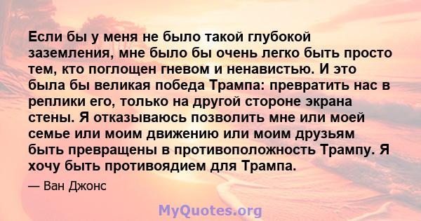 Если бы у меня не было такой глубокой заземления, мне было бы очень легко быть просто тем, кто поглощен гневом и ненавистью. И это была бы великая победа Трампа: превратить нас в реплики его, только на другой стороне