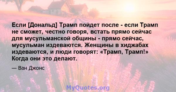 Если [Дональд] Трамп пойдет после - если Трамп не сможет, честно говоря, встать прямо сейчас для мусульманской общины - прямо сейчас, мусульман издеваются. Женщины в хиджабах издеваются, и люди говорят: «Трамп, Трамп!»