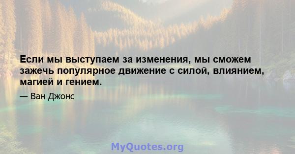 Если мы выступаем за изменения, мы сможем зажечь популярное движение с силой, влиянием, магией и гением.