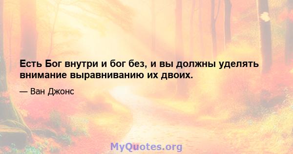 Есть Бог внутри и бог без, и вы должны уделять внимание выравниванию их двоих.