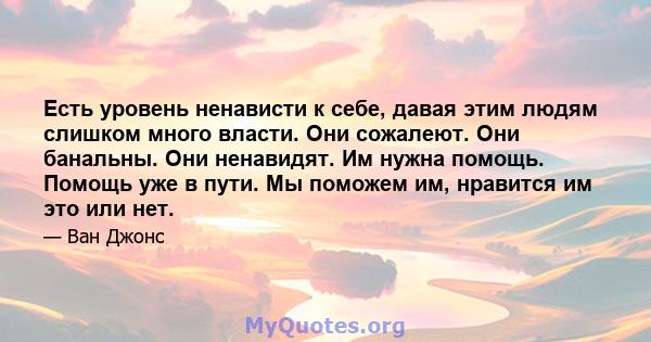 Есть уровень ненависти к себе, давая этим людям слишком много власти. Они сожалеют. Они банальны. Они ненавидят. Им нужна помощь. Помощь уже в пути. Мы поможем им, нравится им это или нет.