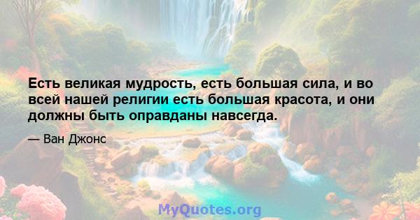 Есть великая мудрость, есть большая сила, и во всей нашей религии есть большая красота, и они должны быть оправданы навсегда.