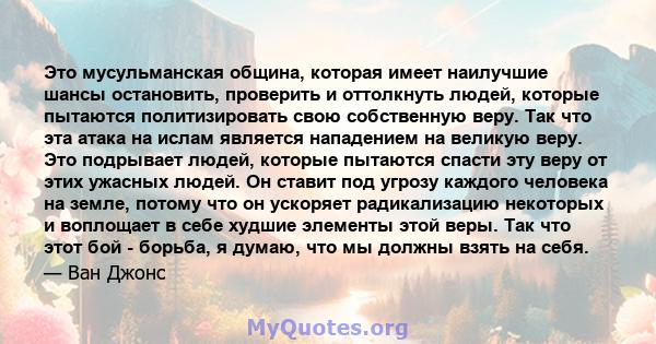 Это мусульманская община, которая имеет наилучшие шансы остановить, проверить и оттолкнуть людей, которые пытаются политизировать свою собственную веру. Так что эта атака на ислам является нападением на великую веру.