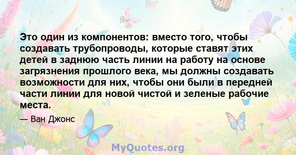 Это один из компонентов: вместо того, чтобы создавать трубопроводы, которые ставят этих детей в заднюю часть линии на работу на основе загрязнения прошлого века, мы должны создавать возможности для них, чтобы они были в 