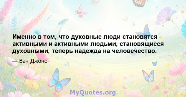 Именно в том, что духовные люди становятся активными и активными людьми, становящиеся духовными, теперь надежда на человечество.