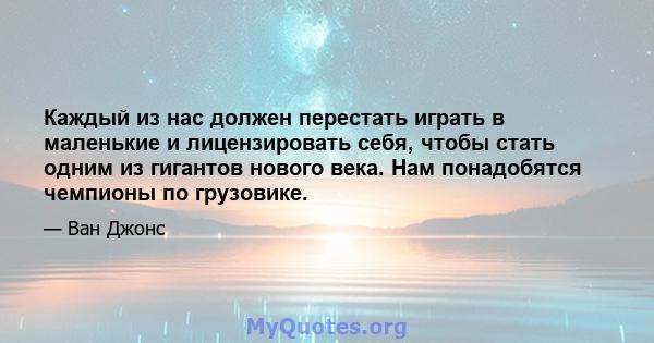 Каждый из нас должен перестать играть в маленькие и лицензировать себя, чтобы стать одним из гигантов нового века. Нам понадобятся чемпионы по грузовике.