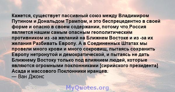 Кажется, существует пассивный союз между Владимиром Путином и Дональдом Трампом, и это беспрецедентно в своей форме и опасно в своем содержании, потому что Россия является нашим самым опасным геополитическим противником 