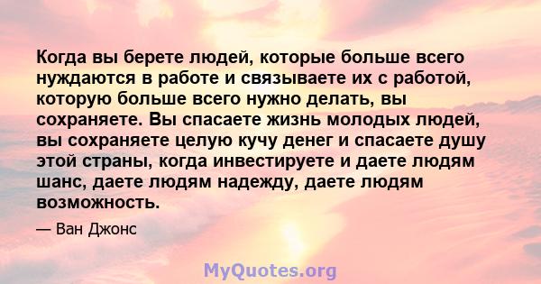 Когда вы берете людей, которые больше всего нуждаются в работе и связываете их с работой, которую больше всего нужно делать, вы сохраняете. Вы спасаете жизнь молодых людей, вы сохраняете целую кучу денег и спасаете душу 