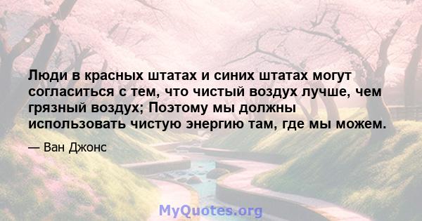 Люди в красных штатах и ​​синих штатах могут согласиться с тем, что чистый воздух лучше, чем грязный воздух; Поэтому мы должны использовать чистую энергию там, где мы можем.