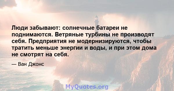 Люди забывают: солнечные батареи не поднимаются. Ветряные турбины не производят себя. Предприятия не модернизируются, чтобы тратить меньше энергии и воды, и при этом дома не смотрят на себя.