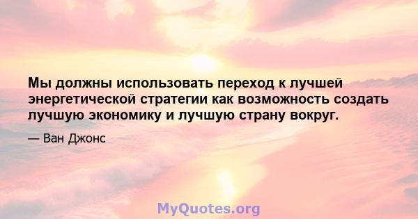 Мы должны использовать переход к лучшей энергетической стратегии как возможность создать лучшую экономику и лучшую страну вокруг.