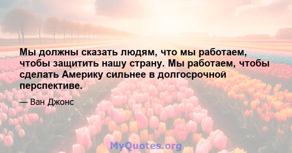 Мы должны сказать людям, что мы работаем, чтобы защитить нашу страну. Мы работаем, чтобы сделать Америку сильнее в долгосрочной перспективе.