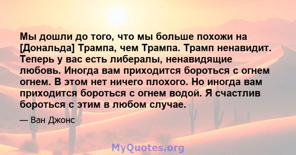 Мы дошли до того, что мы больше похожи на [Дональда] Трампа, чем Трампа. Трамп ненавидит. Теперь у вас есть либералы, ненавидящие любовь. Иногда вам приходится бороться с огнем огнем. В этом нет ничего плохого. Но