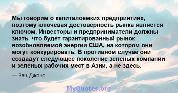 Мы говорим о капиталоемких предприятиях, поэтому ключевая достоверность рынка является ключом. Инвесторы и предприниматели должны знать, что будет гарантированный рынок возобновляемой энергии США, на котором они могут