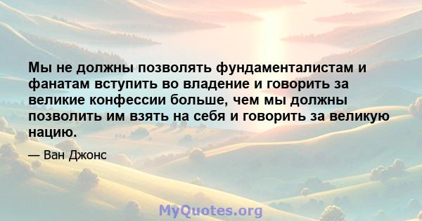 Мы не должны позволять фундаменталистам и фанатам вступить во владение и говорить за великие конфессии больше, чем мы должны позволить им взять на себя и говорить за великую нацию.