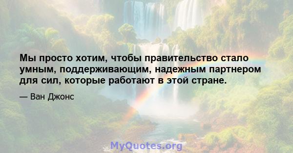 Мы просто хотим, чтобы правительство стало умным, поддерживающим, надежным партнером для сил, которые работают в этой стране.