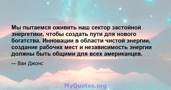 Мы пытаемся оживить наш сектор застойной энергетики, чтобы создать пути для нового богатства. Инновации в области чистой энергии, создание рабочих мест и независимость энергии должны быть общими для всех американцев.