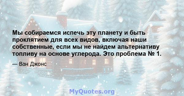 Мы собираемся испечь эту планету и быть проклятием для всех видов, включая наши собственные, если мы не найдем альтернативу топливу на основе углерода. Это проблема № 1.