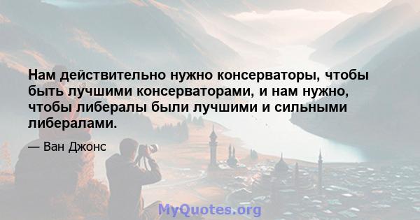 Нам действительно нужно консерваторы, чтобы быть лучшими консерваторами, и нам нужно, чтобы либералы были лучшими и сильными либералами.