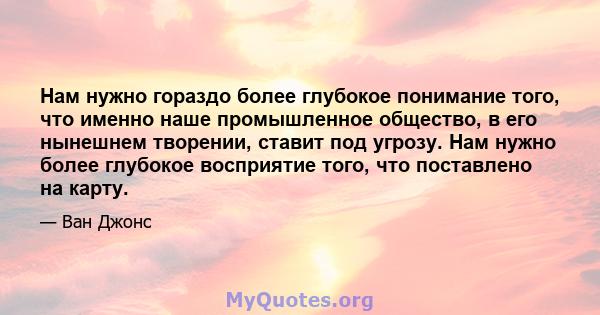 Нам нужно гораздо более глубокое понимание того, что именно наше промышленное общество, в его нынешнем творении, ставит под угрозу. Нам нужно более глубокое восприятие того, что поставлено на карту.