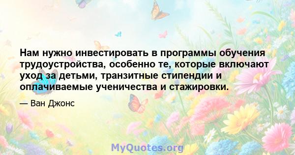 Нам нужно инвестировать в программы обучения трудоустройства, особенно те, которые включают уход за детьми, транзитные стипендии и оплачиваемые ученичества и стажировки.