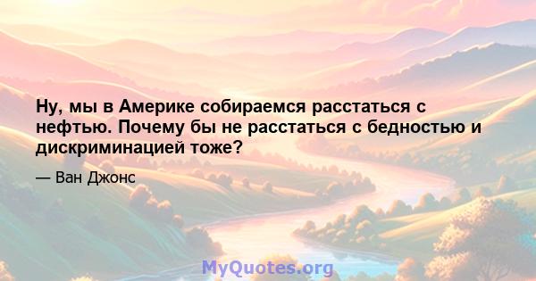 Ну, мы в Америке собираемся расстаться с нефтью. Почему бы не расстаться с бедностью и дискриминацией тоже?