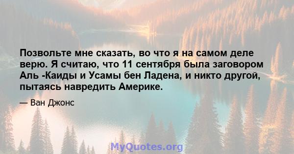 Позвольте мне сказать, во что я на самом деле верю. Я считаю, что 11 сентября была заговором Аль -Каиды и Усамы бен Ладена, и никто другой, пытаясь навредить Америке.