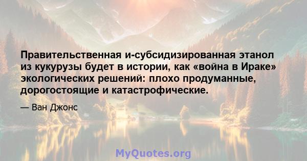 Правительственная и-субсидизированная этанол из кукурузы будет в истории, как «война в Ираке» экологических решений: плохо продуманные, дорогостоящие и катастрофические.