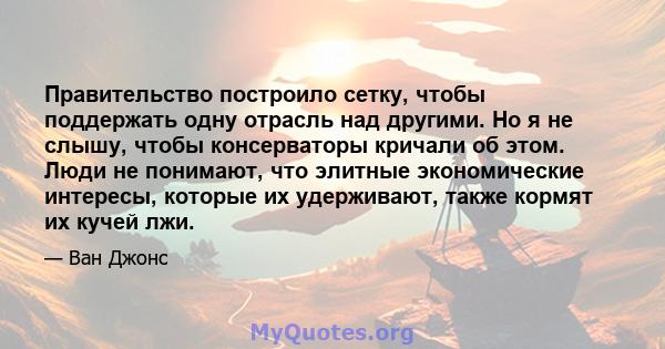 Правительство построило сетку, чтобы поддержать одну отрасль над другими. Но я не слышу, чтобы консерваторы кричали об этом. Люди не понимают, что элитные экономические интересы, которые их удерживают, также кормят их