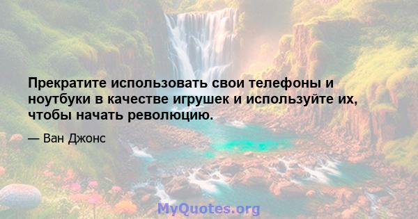 Прекратите использовать свои телефоны и ноутбуки в качестве игрушек и используйте их, чтобы начать революцию.